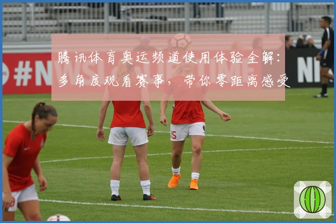 腾讯体育奥运频道使用体验全解:多角度观看赛事,带你零距离感受赛场魅力