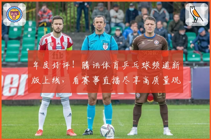 年度好评！腾讯体育乒乓球频道新版上线，看赛事直播尽享高质量观赛体验