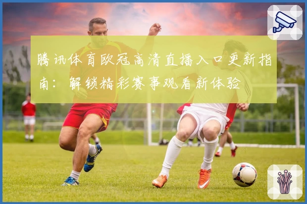 腾讯体育欧冠高清直播入口更新指南：解锁精彩赛事观看新体验