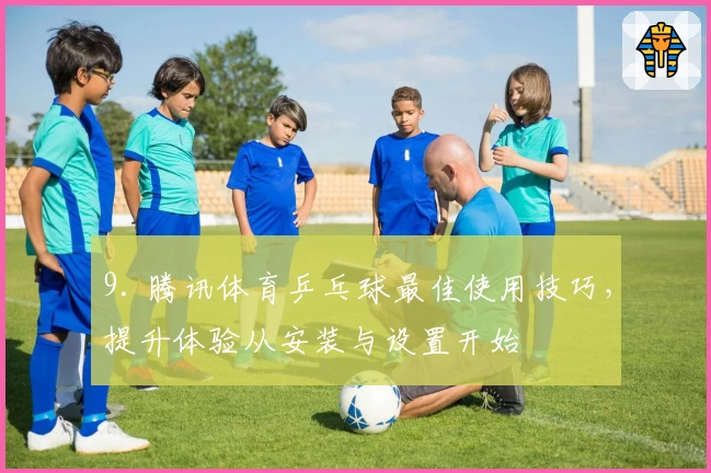 9. 腾讯体育乒乓球最佳使用技巧，提升体验从安装与设置开始