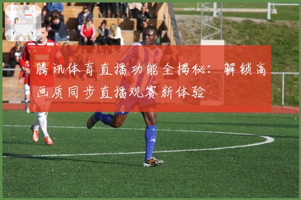 腾讯体育直播功能全揭秘：解锁高画质同步直播观赛新体验