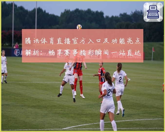 腾讯体育直播官方入口及功能亮点解析：畅享赛事精彩瞬间一站直达