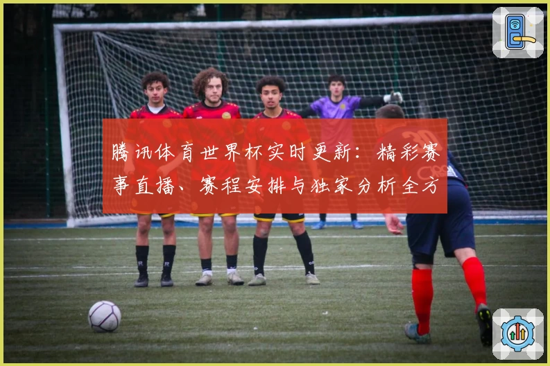 腾讯体育世界杯实时更新：精彩赛事直播、赛程安排与独家分析全方位解读
