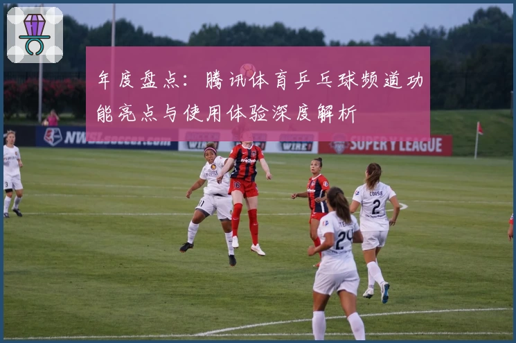 年度盘点：腾讯体育乒乓球频道功能亮点与使用体验深度解析