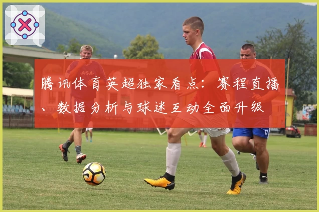 腾讯体育英超独家看点：赛程直播、数据分析与球迷互动全面升级