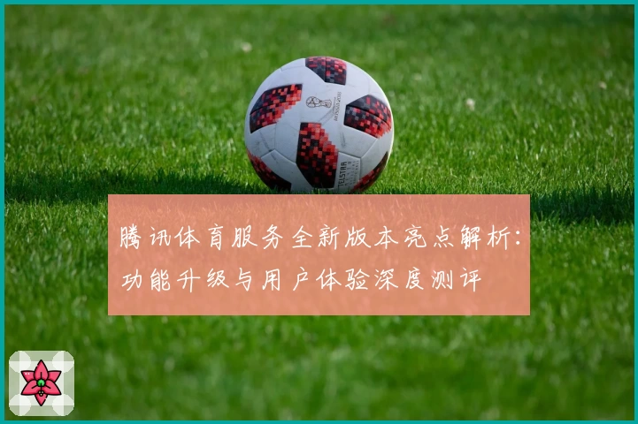 腾讯体育服务全新版本亮点解析：功能升级与用户体验深度测评