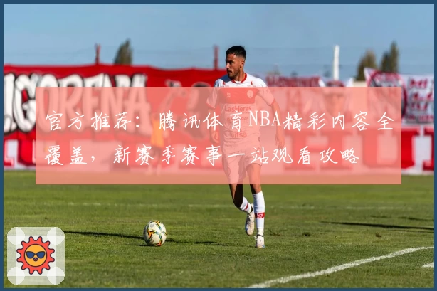 官方推荐：腾讯体育NBA精彩内容全覆盖，新赛季赛事一站观看攻略