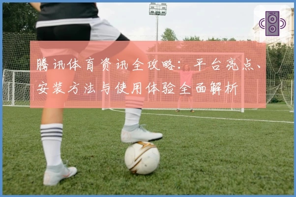 腾讯体育资讯全攻略：平台亮点、安装方法与使用体验全面解析