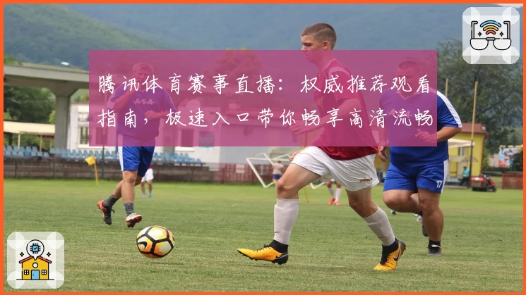 腾讯体育赛事直播：权威推荐观看指南，极速入口带你畅享高清流畅赛事体验