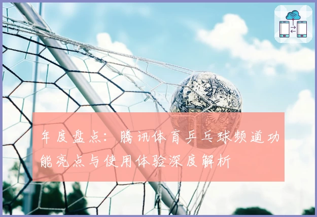 年度盘点：腾讯体育乒乓球频道功能亮点与使用体验深度解析