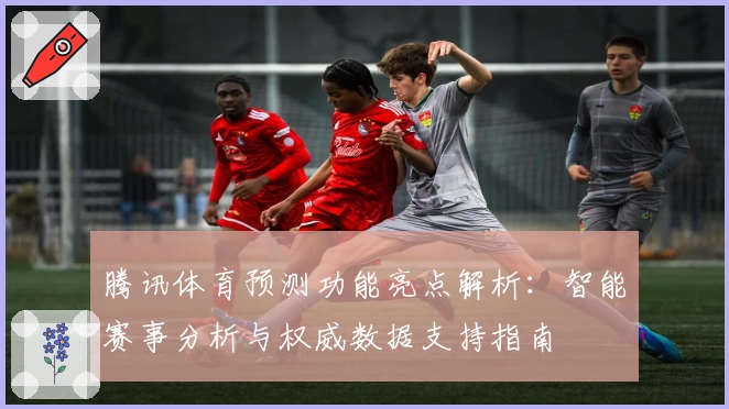 腾讯体育预测功能亮点解析：智能赛事分析与权威数据支持指南