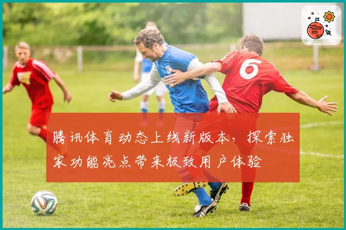 腾讯体育动态上线新版本，探索独家功能亮点带来极致用户体验