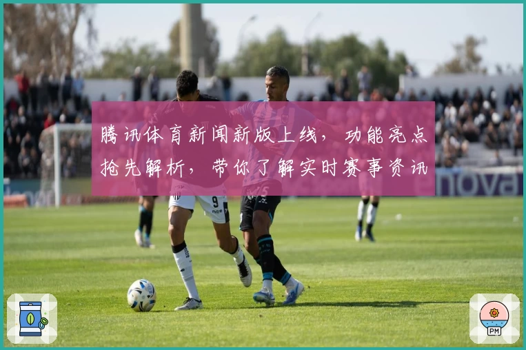 腾讯体育新闻新版上线，功能亮点抢先解析，带你了解实时赛事资讯与热点追踪