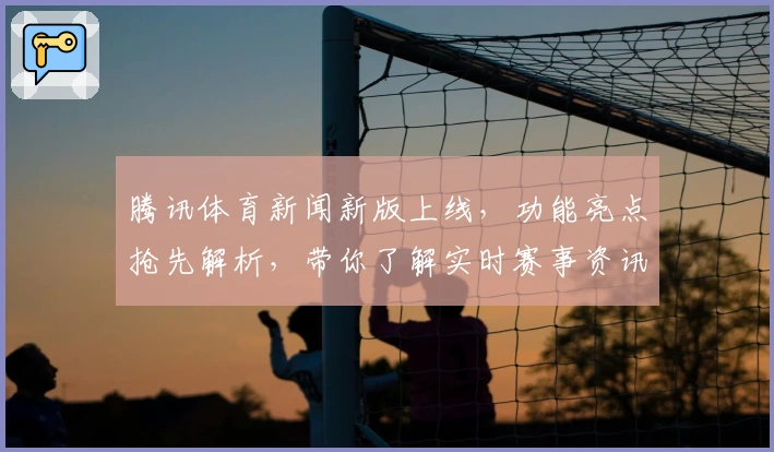 腾讯体育新闻新版上线，功能亮点抢先解析，带你了解实时赛事资讯与热点追踪
