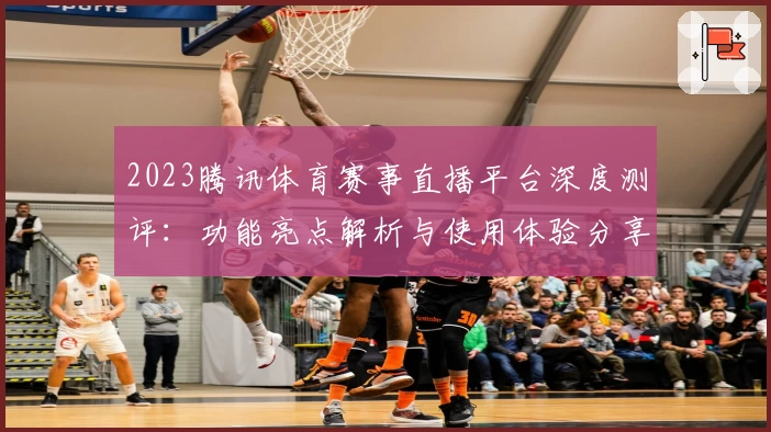 2023腾讯体育赛事直播平台深度测评：功能亮点解析与使用体验分享